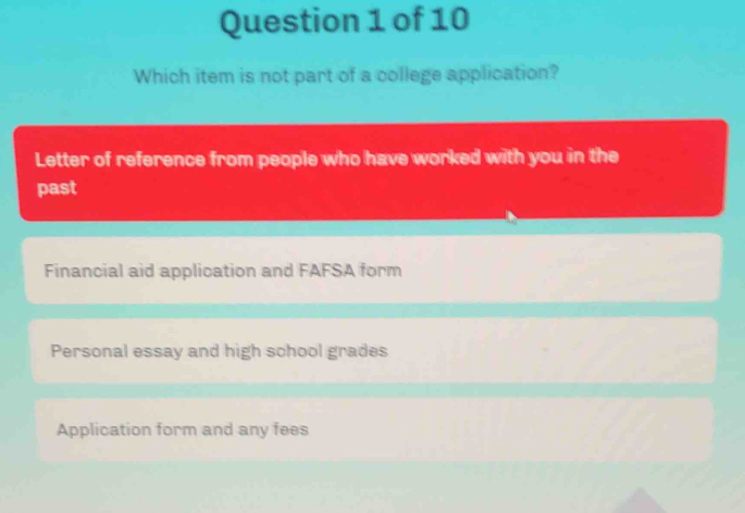 Which item is not part of a college application?
Letter of reference from people who have worked with you in the
past
Financial aid application and FAFSA form
Personal essay and high school grades
Application form and any fees