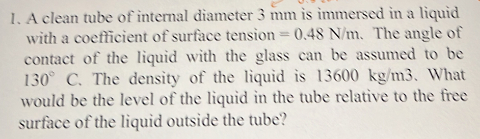 A clean tube of internal diameter 3 mm is immersed in a liquid 
with a coefficient of surface tension =0.48N/m. The angle of 
contact of the liquid with the glass can be assumed to be
130° C. The density of the liquid is 13600 kg/m3. What 
would be the level of the liquid in the tube relative to the free 
surface of the liquid outside the tube?