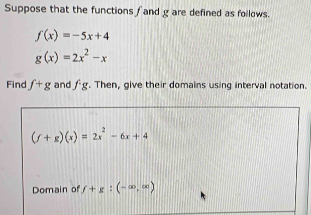 Suppose that the functions f and g are defined as follows.
f(x)=-5x+4
g(x)=2x^2-x
Find f+g and fg. Then, give their domains using interval notation.
(f+g)(x)=2x^2-6x+4
Domain of f+g:(-∈fty ,∈fty )