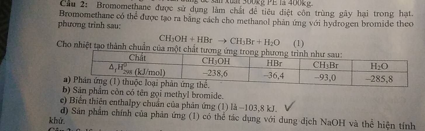 de s an xuấr 300kg PE la 400kg.
Câu 2: Bromomethane được sử dụng làm chất để tiêu diệt côn trùng gây hại trong hạt.
Bromomethane có thể được tạo ra bằng cách cho methanol phản ứng với hydrogen bromide theo
phương trình sau:
CH_3OH+HBrto CH_3Br+H_2O (1)
Cho nhiệt tạo thành chuẩn của
b) Sản phầm còn có tên gọi methyl bromide.
c) Biến thiên enthalpy chuẩn của phản ứng (1) là −103,8 kJ.
d) Sản phầm chính của phản ứng (1) có thể tác dụng với dung dịch NaOH và thể hiện tính
khử.