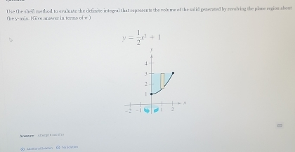 Use the shell method to evaluate the defimite integral that represents the volums of the solid generated by revolving the plane region about 
the y-axis. (Give answer in terms of π )
y= 1/2 x^2+1
Anawee Am g e d n
④ dauttanal Snation ② Na Sole ter