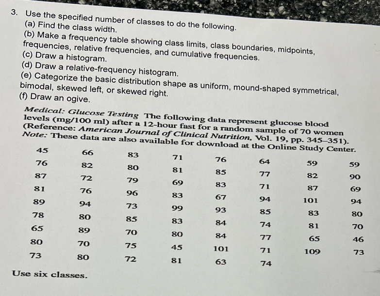 Use the specified number of classes to do the following. 
(a) Find the class width. 
(b) Make a frequency table showing class limits, class boundaries, midpoints, 
frequencies, relative frequencies, and cumulative frequencies. 
(c) Draw a histogram. 
(d) Draw a relative-frequency histogram. 
(e) Categorize the basic distribution shape as uniform, mound-shaped symmetrical, 
bimodal, skewed left, or skewed right. 
(f) Draw an ogive. 
Medical: Glucose Testing The following data represent glucose blood 
levels (mg/100 ml) after a 12-hour fast for a random sample of 70 women 
(Reference: American Journal of Clinical Nutrition, Vol. 19, pp. 345-351). 
Note: These data are also available for download at the Online Study Center.
45 66 83 71 76 64 59 59
76 82 80 81 85 77 82 90
87 72 79 69 83 71 87 69
81 76 96 83 67 94 101 94
89 94 73 99 93 85 83 80
78 80 85 83 84 74 81 70
65 89 70 80 84 77 65 46
80 70 75 45 101 71 109 73
73 80 72 81 63 74
Use six classes.