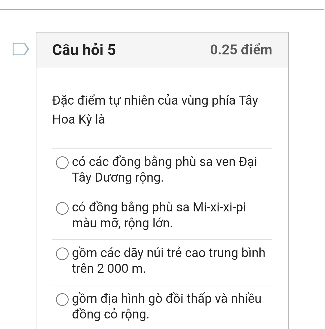 Câu hỏi 5 0.25 điểm
Đặc điểm tự nhiên của vùng phía Tây
Hoa Kỳ là
có các đồng bằng phù sa ven Đại
Tây Dương rộng.
có đồng bằng phù sa Mi-xi-xi-pi
màu mỡ, rộng lớn.
gồm các dãy núi trẻ cao trung bình
trên 2 000 m.
gồm địa hình gò đồi thấp và nhiều
đồng cỏ rộng.