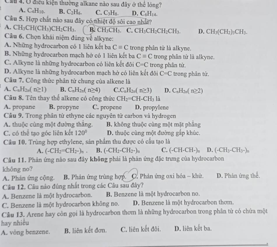 Cầu 4. Ở điều kiện thường alkane nào sau đây ở thể lỏng?
A. C_4H_10. B. C_2H_6. C. C_3H_8. D. C_6H_14.
Câu 5. Hợp chất nào sau đây có nhiệt độ sôi cao nhất?
A. CH_3CH(CH_3)CH_2CH_3. B. CH_3CH_3. C. CH_3CH_2CH_2CH_3. D. CH_3(CH_2)_3CH_3.
Câu 6. Chọn khái niệm đúng về alkyne:
A. Những hydrocarbon có 1 liên kết ba Cequiv C trong phân tử là alkyne.
B. Những hydrocarbon mạch hở có 1 liên kết ba Cequiv C trong phân tử là alkyne.
C. Alkyne là những hydrocarbon có liên kết đôi C=C trong phân tử.
D. Alkyne là những hydrocarbon mạch hở có liên kết đôi C=C trong phân tử.
Câu 7. Công thức phân tử chung của alkene là
A. C_nH_2n(n≥ 1) B. C_nH_2n(n≥ 4) C. C_nH_2n(n≥ 3) D. C_nH_2n(n≥ 2)
Câu 8. Tên thay thế alkene có công thức CH_2=CH-CH_3 là
A. propane B. propyne C. propene D. propylene
Câu 9. Trong phân tử ethyne các nguyên tử carbon và hydrogen
A. thuộc cùng một đường thắng. B. không thuộc cùng một mặt phẳng
C. có thể tạo góc liên kết 120° D. thuộc cùng một đường gấp khúc.
Câu 10. Trùng hợp ethylene, sản phẩm thu được có cầu tạo là
A. (-CH_2=CH_2-)_n. B. (-CH_2-CH_2-)_n C. -C H-CH-)。 D. (-CH_3-CH_3-)_n
Câu 11. Phản ứng nào sau đây không phải là phản ứng đặc trưng của hydrocarbon
không no?
A. Phản ứng cộng. B. Phản ứng trùng hợp. C. Phản ứng oxi hóa - khử. D. Phản ứng thế.
Câu 12. Câu nào đúng nhất trong các Câu sau đây?
A. Benzene là một hydrocarbon. B. Benzene là một hydrocarbon no.
C. Benzene là một hydrocarbon không no. D. Benzene là một hydrocarbon thơm.
Câu 13. Arene hay còn gọi là hydrocarbon thơm là những hydrocarbon trong phân từ có chứa một
hay nhiều
A. vòng benzene. B. liên kết đơn. C. liên kết đôi. D. liên kết ba.