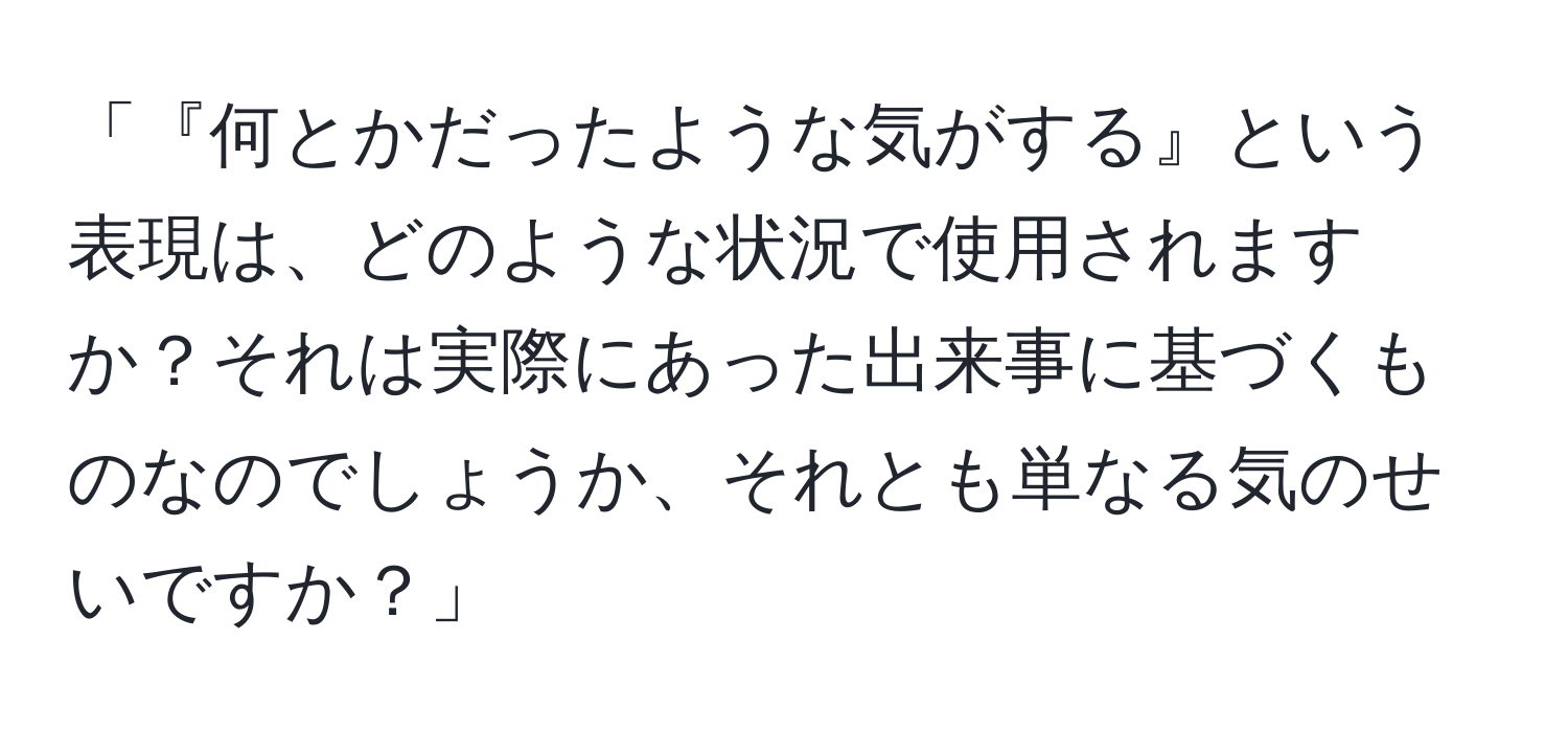 「『何とかだったような気がする』という表現は、どのような状況で使用されますか？それは実際にあった出来事に基づくものなのでしょうか、それとも単なる気のせいですか？」