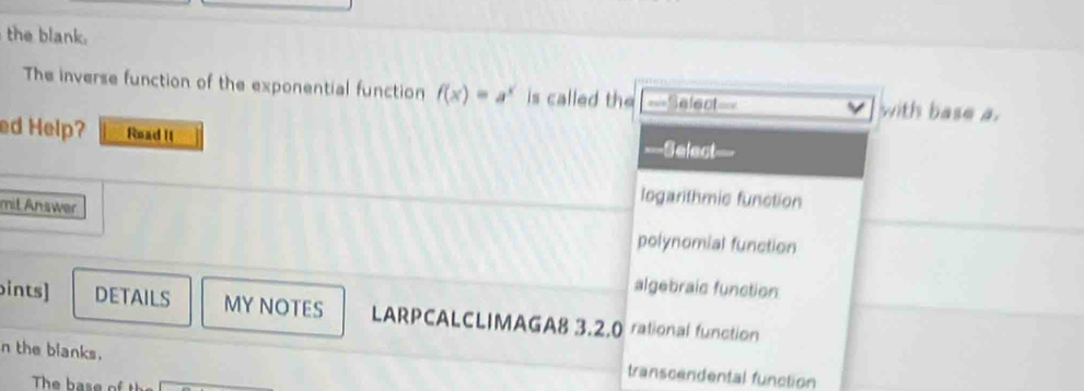 the blank.
The inverse function of the exponential function f(x)=a^x is called the ===Select=== with base a.
ed Help? Read It ===Select
logarithmic function
mil Answer polynomial function
algebraic function
ints] DETAILS MY NOTES LARPCALCLIMAGA8 3.2.0 rational function
n the blanks.
transcendental function
The base of t