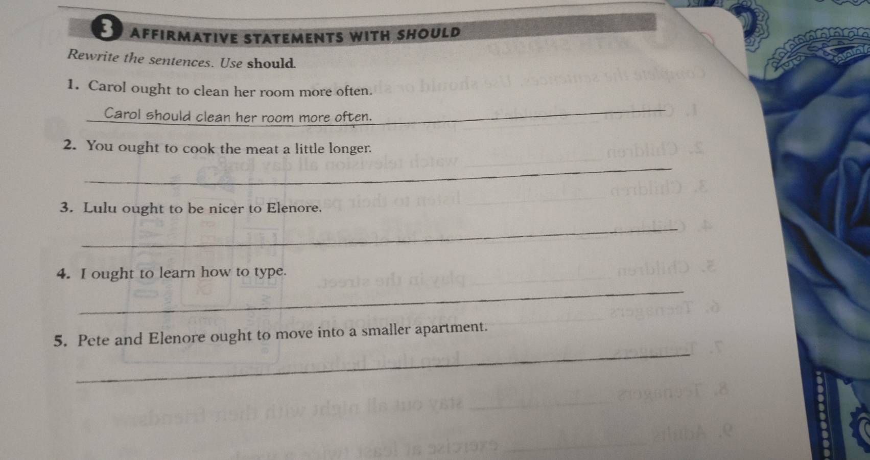 AFFIRMATIVE STATEMENTS WITH SHOULD 
Rewrite the sentences. Use should 
1. Carol ought to clean her room more often. 
Carol should clean her room more often. 
_ 
2. You ought to cook the meat a little longer. 
_ 
3. Lulu ought to be nicer to Elenore. 
_ 
4. I ought to learn how to type. 
_ 
_ 
5. Pete and Elenore ought to move into a smaller apartment.