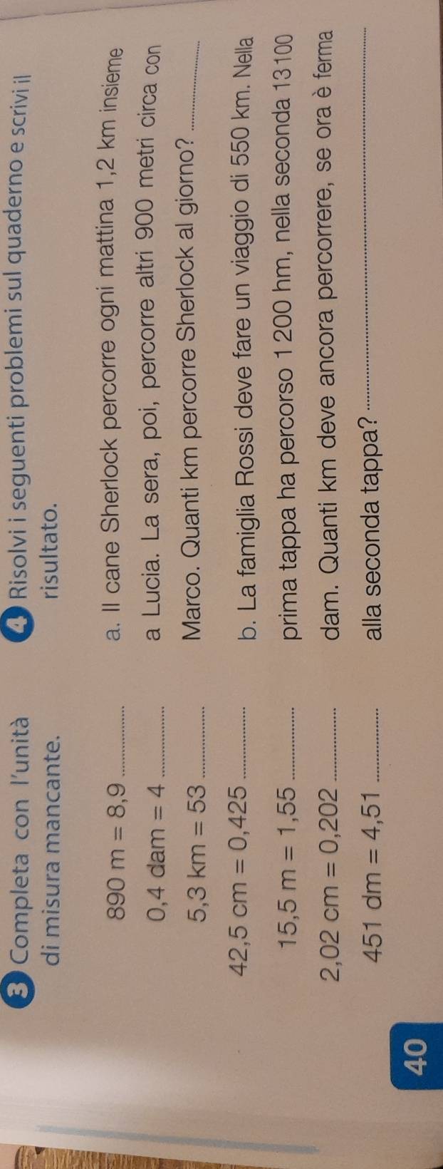 Completa con l'unità 2 Risolvi i seguenti problemi sul quaderno e scrivi i 
di misura mancante. risultato. 
_ 890m=8,9
a. Il cane Sherlock percorre ogni mattina 1,2 km insieme 
_ 0,4dam=4
a Lucia. La sera, poi, percorre altri 900 metri circa con 
_ 5,3km=53
Marco. Quanti km percorre Sherlock al giorno?_ 
_ 42,5cm=0,425
b. La famiglia Rossi deve fare un viaggio di 550 km. Nella
15,5m=1,55 _prima tappa ha percorso 1 200 hm, nella seconda 13100
2,02cm=0,202 _ dam. Quanti km deve ancora percorrere, se ora è ferma
451dm=4,51 _alla seconda tappa? 
_ 
40