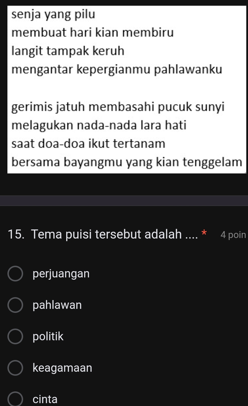 senja yang pilu
membuat hari kian membiru
langit tampak keruh
mengantar kepergianmu pahlawanku
gerimis jatuh membasahi pucuk sunyi
melagukan nada-nada lara hati
saat doa-doa ikut tertanam
bersama bayangmu yang kian tenggelam
15. Tema puisi tersebut adalah .... * 4 poin
perjuangan
pahlawan
politik
keagamaan
cinta