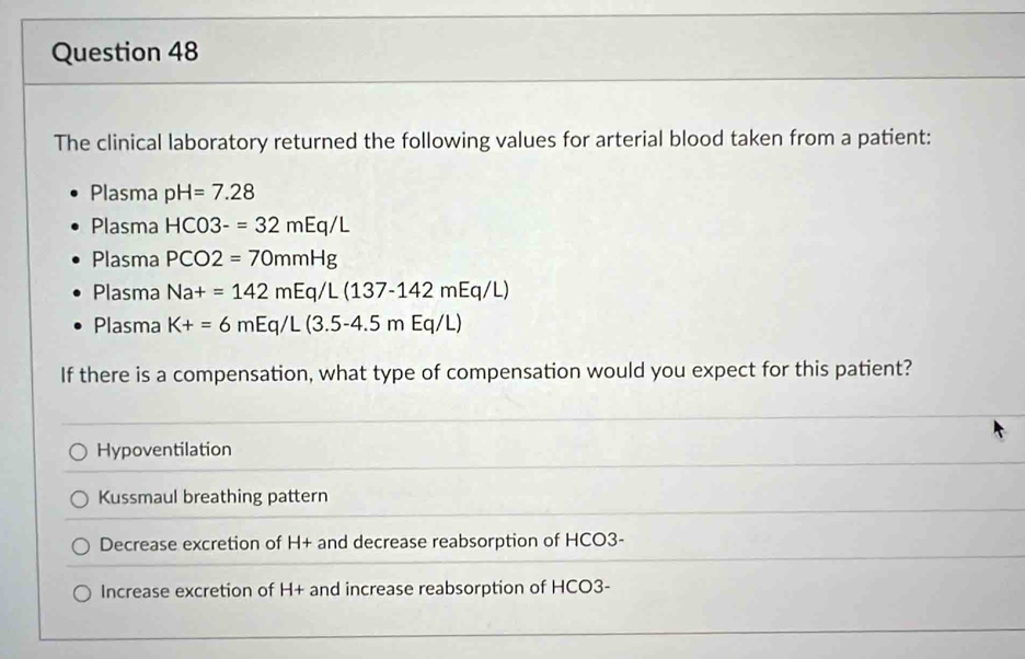 The clinical laboratory returned the following values for arterial blood taken from a patient:
Plasma pH=7.28
Plasma HCO3-=32mEq/L
Plasma PCO2=70mmHg
Plasma Na+=142mEq/L(137-142mEq/L)
Plasma K+=6mEq/L(3.5-4.5mEq/L)
If there is a compensation, what type of compensation would you expect for this patient?
Hypoventilation
Kussmaul breathing pattern
Decrease excretion of H+ and decrease reabsorption of HCO3-
Increase excretion of H+ and increase reabsorption of HCO3-