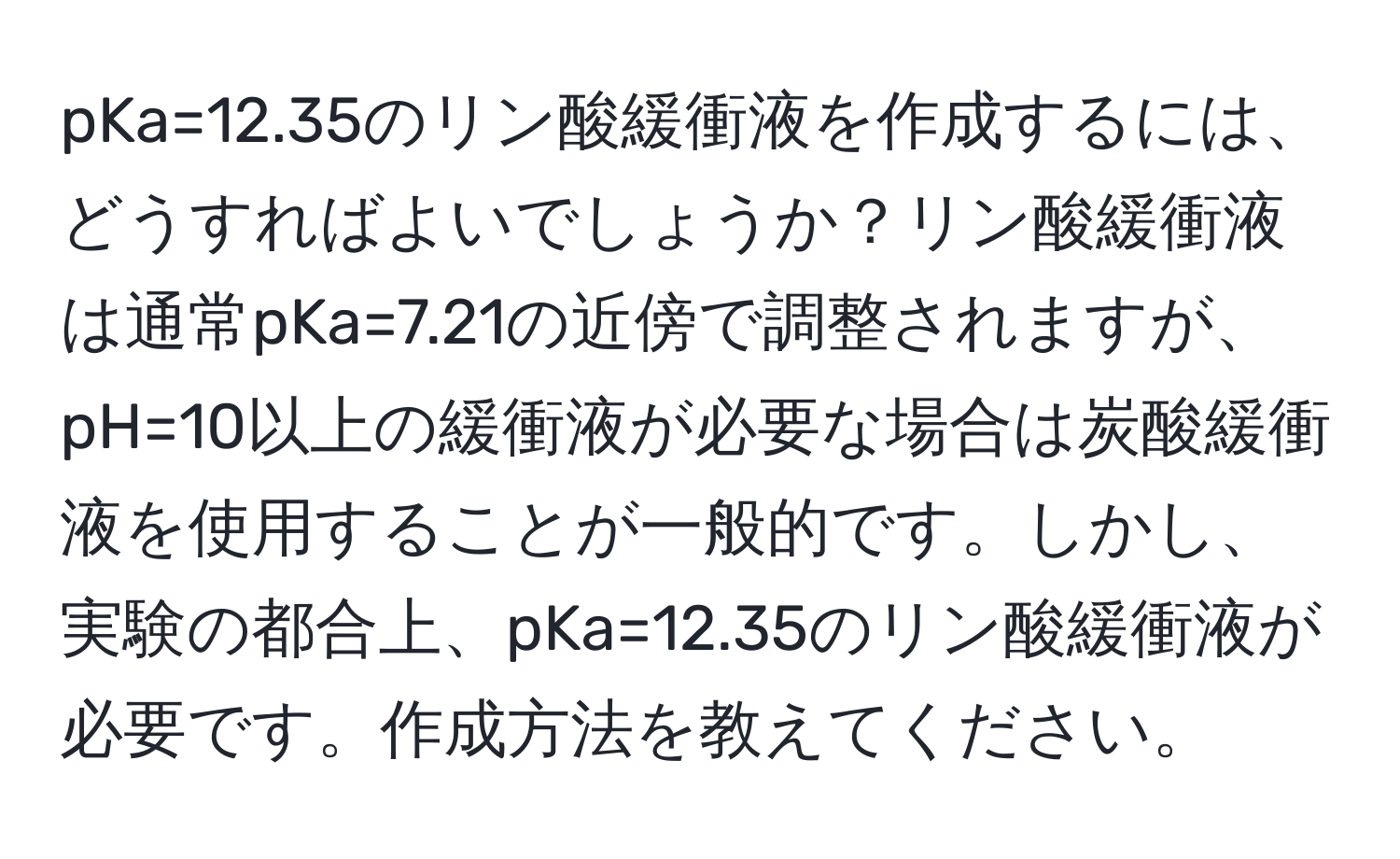 pKa=12.35のリン酸緩衝液を作成するには、どうすればよいでしょうか？リン酸緩衝液は通常pKa=7.21の近傍で調整されますが、pH=10以上の緩衝液が必要な場合は炭酸緩衝液を使用することが一般的です。しかし、実験の都合上、pKa=12.35のリン酸緩衝液が必要です。作成方法を教えてください。