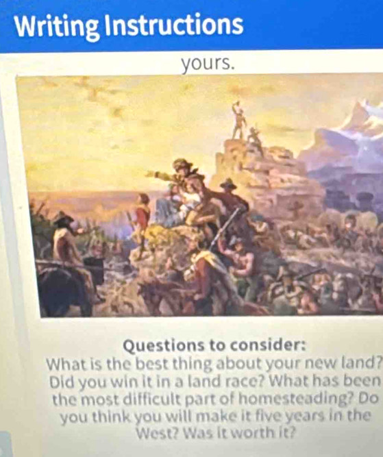 Writing Instructions 
yours. 
Questions to consider: 
What is the best thing about your new land? 
Did you win it in a land race? What has been 
the most difficult part of homesteading? Do 
you think you will make it five years in the 
West? Was it worth it?