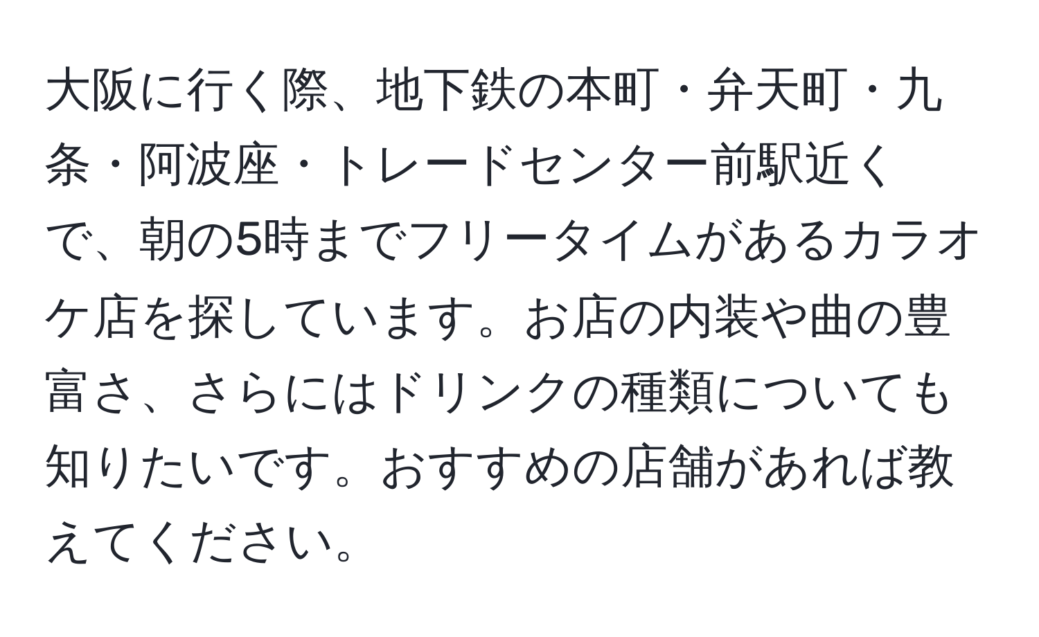 大阪に行く際、地下鉄の本町・弁天町・九条・阿波座・トレードセンター前駅近くで、朝の5時までフリータイムがあるカラオケ店を探しています。お店の内装や曲の豊富さ、さらにはドリンクの種類についても知りたいです。おすすめの店舗があれば教えてください。