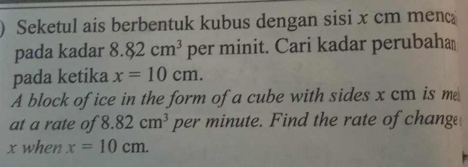 Seketul ais berbentuk kubus dengan sisi x cm menc 
pada kadar 8.82cm^3 per minit. Cari kadar perubaha⊥ 
pada ketika x=10cm. 
A block of ice in the form of a cube with sides x cm is m 
at a rate of 8.82cm^3 per minute. Find the rate of change
x when x=10cm.