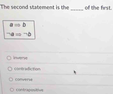 The second statement is the _of the frst.
aRightarrow 1 ]
neg aRightarrow neg b
inverse
contradiction
converse
contrapositive