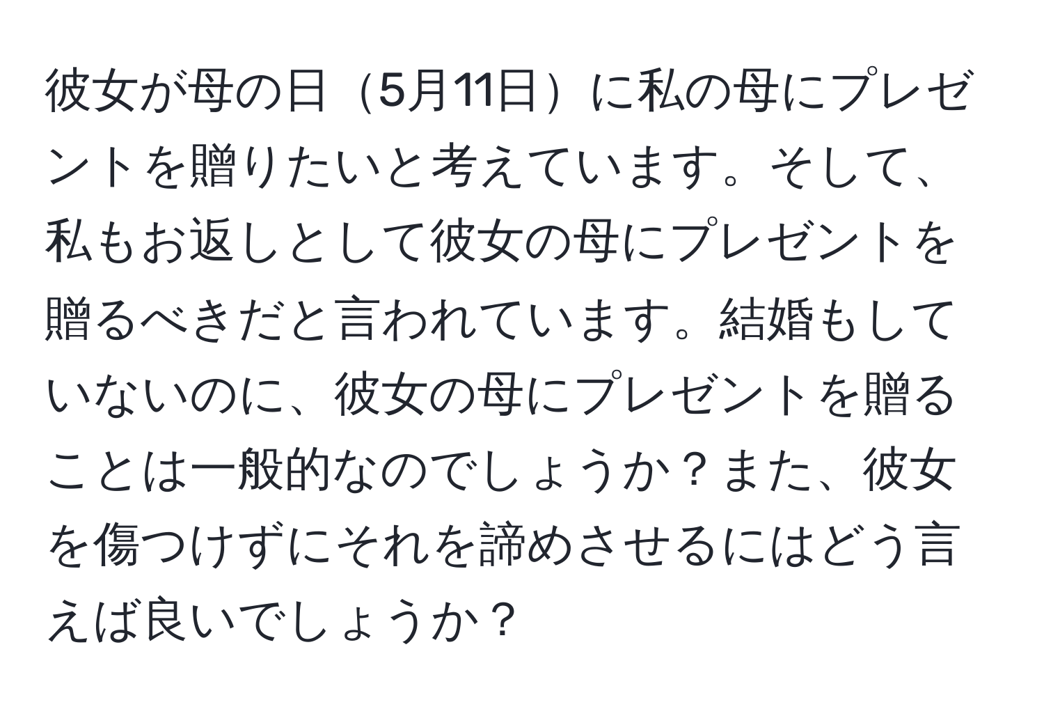 彼女が母の日5月11日に私の母にプレゼントを贈りたいと考えています。そして、私もお返しとして彼女の母にプレゼントを贈るべきだと言われています。結婚もしていないのに、彼女の母にプレゼントを贈ることは一般的なのでしょうか？また、彼女を傷つけずにそれを諦めさせるにはどう言えば良いでしょうか？