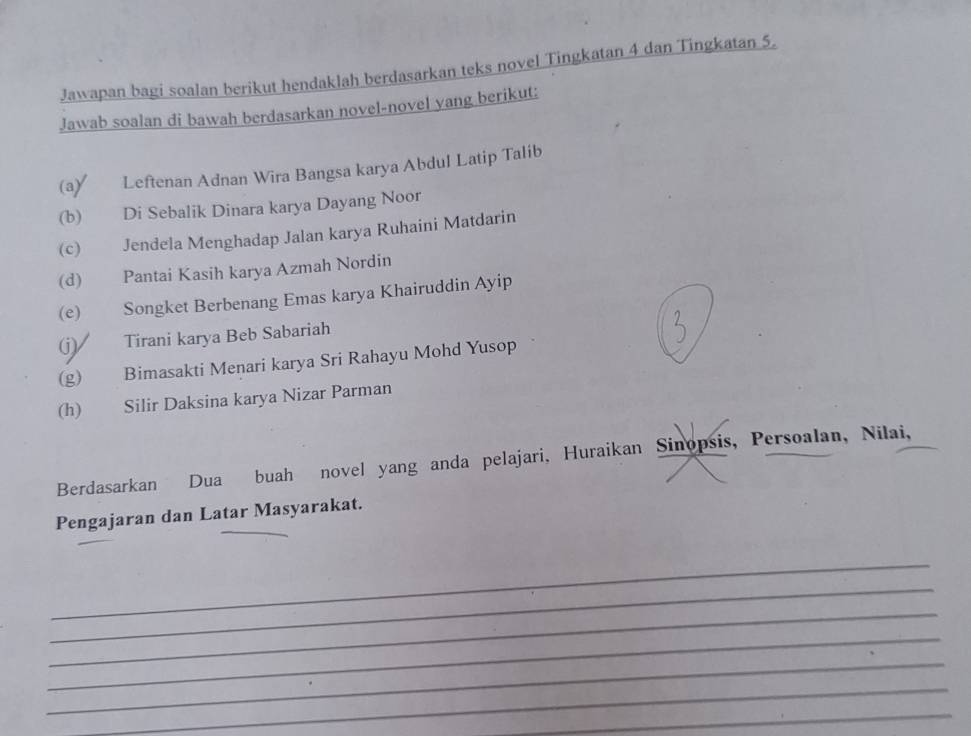 Jawapan bagi soalan berikut hendaklah berdasarkan teks novel Tingkatan 4 dan Tingkatan 5, 
Jawab soalan di bawah berdasarkan novel-novel yang berikut: 
(a) Leftenan Adnan Wira Bangsa karya Abdul Latip Talib 
(b) Di Sebalik Dinara karya Dayang Noor 
(c) Jendela Menghadap Jalan karya Ruhaini Matdarin 
(d) Pantai Kasih karya Azmah Nordin 
(e) Songket Berbenang Emas karya Khairuddin Ayip 
(j) Tirani karya Beb Sabariah 
(g) Bimasakti Menari karya Sri Rahayu Mohd Yusop 
(h) Silir Daksina karya Nizar Parman 
Berdasarkan Dua buah novel yang anda pelajari, Huraikan Sinopsis, Persoalan, Nilai, 
Pengajaran dan Latar Masyarakat. 
_ 
_ 
_ 
_ 
_ 
_ 
_