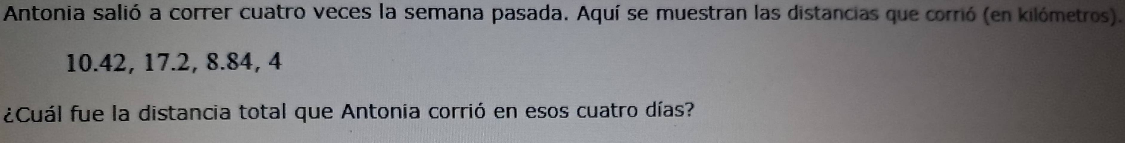 Antonia salió a correr cuatro veces la semana pasada. Aquí se muestran las distancias que corrió (en kilómetros).
10.42, 17. 2, 8. 84, 4
¿Cuál fue la distancia total que Antonia corrió en esos cuatro días?