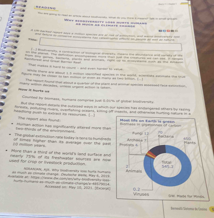 Suy.b T I Clapter 1 
READING 
You are going to read an article about biodiversity. What do you think it means? Talk in small groups 
Why biodiversity loss hurts humans 
AS MUCH AS CLIMATE CHANGE 
□□□_□ 
A UN-backed report says a million species are at risk of extinction, and warns biodiversity loss 
and failure to conserve ecosystems has catastrophic effects on people as well as nature. 
Title: 
[] Biodiversity, a contraction of biological diversity, means the abundance and varlety of life 
on the planet. The definition encompasses more than just the creatures we can see. It ranges 
from tiny genes, bacteria, plants and animals, right up to ecosystems such as the Amazon 
Rainforest and Great Barrier Reef. 
That makes it hard to count - and even harder to value. 
While there are about 1.5 million identified species in the world, scientists estimate the true 
figure may be closer to ten million or even as many as two billion. [...] 
The report found that about a quarter of the plant and animal species assessed face extinction, 
many within decades, unless urgent action is taken. 
How it hurts us 
Counted by biomass, humans comprise just 0.01% of global biodiversity. 
But the report details the outsized ways in which our species has endangered others by razing 
forests, polluting rivers, overfishing oceans, killing off insects, and otherwise hurting nature in a 
headlong push to extract its resources. [...] 
The report also found: 
Human action has significantly altered more than 
two-thirds of the environment. 
The global extinction rate today is tens to hundreds 
of times higher than its average over the past
10 million years. 
More than a third of the world's land surface and 
nearly 75% of its freshwater sources are now 
used for crop or livestock production. 
NIRANJAN, Ajit. Why biodiversity loss hurts humans 
as much as climate change. Deutsche Welle, May 6, 2019. 
Available at: https://www.dw.com/en/why-biodiversity-loss- 
hurts-humans-as-much-as-climate-change/a-48579014. 
Accessed on: May 10, 2021. [Excerpt] 
Bernoulli Sistema de Ensino