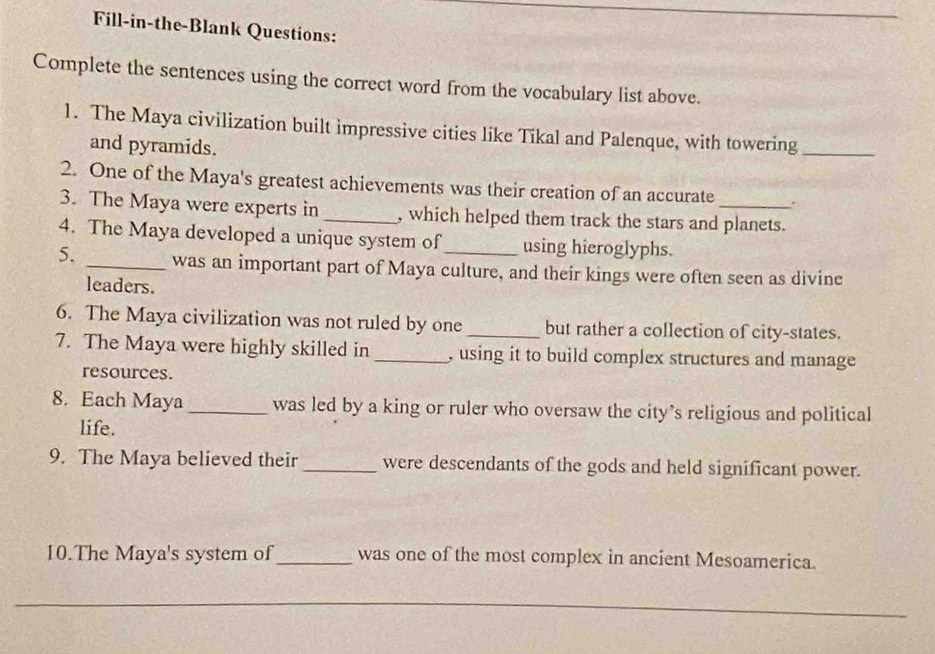 Fill-in-the-Blank Questions: 
Complete the sentences using the correct word from the vocabulary list above. 
1. The Maya civilization built impressive cities like Tikal and Palenque, with towering_ 
and pyramids. 
2. One of the Maya's greatest achievements was their creation of an accurate . 
3. The Maya were experts in _, which helped them track the stars and planets. 
4. The Maya developed a unique system of using hieroglyphs. 
5. _was an important part of Maya culture, and their kings were often seen as divine 
leaders. 
6. The Maya civilization was not ruled by one_ but rather a collection of city-states. 
7. The Maya were highly skilled in _, using it to build complex structures and manage 
resources. 
8. Each Maya _was led by a king or ruler who oversaw the city’s religious and political 
life. 
9. The Maya believed their _were descendants of the gods and held significant power. 
10.The Maya's system of_ was one of the most complex in ancient Mesoamerica. 
_