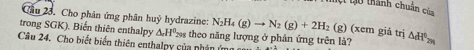 t0 thành chuân của 
Cầu 23. Cho phân ứng phân huỷ hydrazine: N_2H_4(g)to N_2(g)+2H_2 (g) (xem giả trị 
trong SGK). Biến thiên enthalpy △ _rH_(299)° theo năng lượng ở phản ứng trên là? △ H^(b>H^0)_2m
Câu 24. Cho biết biển thiên enthalpy của nhân ứ