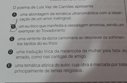 poema de Luís Vaz de Camões apresenta
A uma abordagem da temática ultrarromântica com a ideali-
zação de um amor inatingível.
B um eu lírico que manifesta a vassalagem amorosa, sendo um
exemplar do Trovadorismo.
O uma vertente da épica camoniana ao descrever os sofrimen-
tos tácitos do eu lírico.
D uma tradução lírica da melancolia da mulher pela falta do
amado, como nas cantigas de amigo.
E uma temática atípica do autor, cuja obra é marcada por trata
principalmente de temas religiosos.