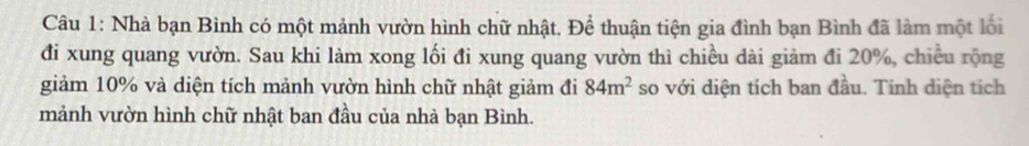 Nhà bạn Bình có một mảnh vườn hình chữ nhật. Để thuận tiện gia đình bạn Bình đã làm một lối 
đi xung quang vườn. Sau khi làm xong lối đi xung quang vườn thì chiều dài giảm đi 20%, chiều rộng 
giảm 10% và diện tích mảnh vườn hình chữ nhật giảm đi 84m^2 so với diện tích ban đầu. Tính diện tích 
mảnh vườn hình chữ nhật ban đầu của nhà bạn Bình.