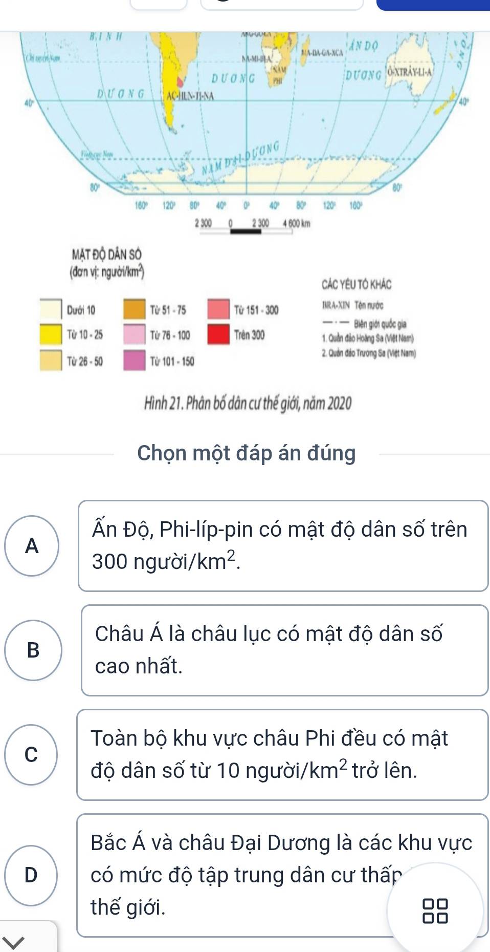 MẠt độ dân só
(đơn vị: người/km²)
CÁC YêU TÓ KhÁc
Dưới 10 Từ 51 - 75 Từ 151 - 300 BRA-XIN Tên nước
Biên giới quốc gia
Từ 10 - 25 Từ 76 - 100 Trên 300 1. Quần đảo Hoàng Sa (Việt Nam)
Từ 26 - 50 Từ 101 - 150
2. Quản đảo Trường Sa (Việt Nam)
Hình 21. Phân bố dân cư thế giới, năm 2020
Chọn một đáp án đúng
Ấn Độ, Phi-líp-pin có mật độ dân số trên
A
300ngurdi/km^2. 
Châu Á là châu lục có mật độ dân số
B
cao nhất.
Toàn bộ khu vực châu Phi đều có mật
C
độ dân số từ 10 người/ km^2 trở lên.
Bắc Á và châu Đại Dương là các khu vực
D có mức độ tập trung dân cư thấp
thế giới.
I