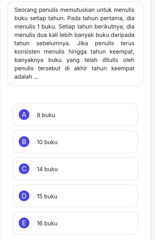 Seorang penulis memutuskan untuk menulis
buku setiap tahun. Pada tahun pertama, dia
menulis 1 buku. Setiap tahun berikutnya, dia
menulis dua kali lebih banyak buku daripada
tahun sebelumnya. Jika penulis terus
konsisten menulis hingga tahun keempat,
banyaknya buku yang telah ditulis oleh
penulis tersebut di akhir tahun keempat
adalah ...
A 8 buku
B 10 buku
C 14 buku
D 15 buku
E 16 buku