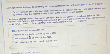 A college student is talking to her family about a news story she read at InsideHigherEd.com C . It states:
Faculty members and students at Connecticut community colleges are concerned about a recent vote
by the state Board of Regents to raise tultion at the institutions by 5 percent.
The student attends Gateway Community College in New Haven, Connecticut and paid about $4,700 in
tuition in 2021. Which of the following statements is a good quantitative description of how her tuition will
change for 2022 based on the news story? There may be more than one correct answer.
Her tuition will be around $5,000.
Her tuition is going to increase by nearly $300
Her tuition will go up by more than $200.
Her tuition is going to increase by almost a half.
Question Help: D Post to forum