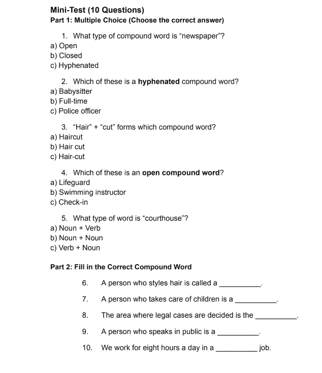 Mini-Test (10 Questions)
Part 1: Multiple Choice (Choose the correct answer)
1. What type of compound word is “newspaper”?
a) Open
b) Closed
c) Hyphenated
2. Which of these is a hyphenated compound word?
a) Babysitter
b) Full-time
c) Police officer
3. “Hair” + “cut” forms which compound word?
a) Haircut
b) Hair cut
c) Hair-cut
4. Which of these is an open compound word?
a) Lifeguard
b) Swimming instructor
c) Check-in
5. What type of word is “courthouse”?
a) Noun + Verb
b) Noun + Noun
c) Verb + Noun
Part 2: Fill in the Correct Compound Word
6. A person who styles hair is called a_
7. A person who takes care of children is a_
8. The area where legal cases are decided is the_
9. A person who speaks in public is a_
10. We work for eight hours a day in a _job.