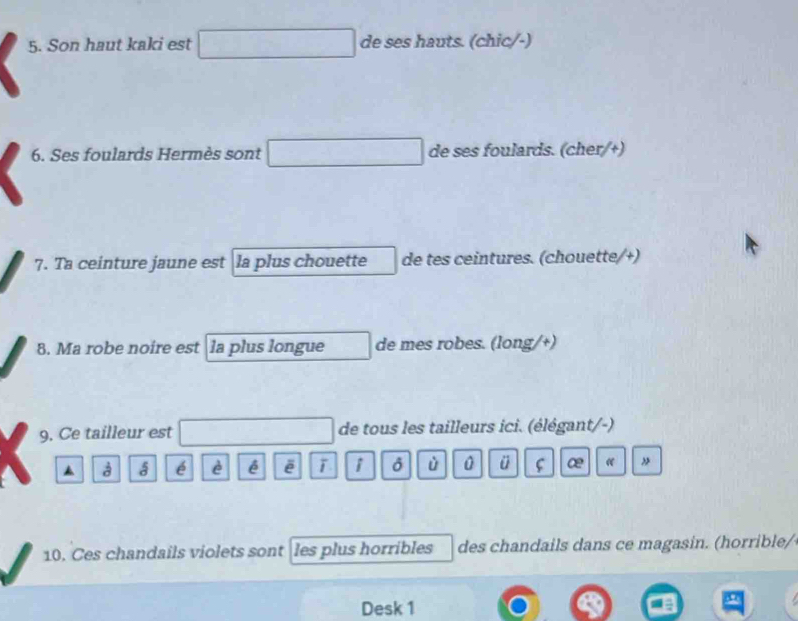 Son haut kaki est de ses hauts. (chic/-) 
6. Ses foulards Hermès sont de ses foulards. (cher/+) 
7. Ta ceinture jaune est la plus chouette de tes ceintures. (chouette/+) 
8. Ma robe noire est la plus longue de mes robes. (long/+) 
9. Ce tailleur est de tous les tailleurs ici. (élégant/-) 
▲ à 5 é è é ē i ù 0 ü ∞ « 
10. Ces chandails violets sont les plus horribles des chandails dans ce magasin. (horrible/ 
Desk 1