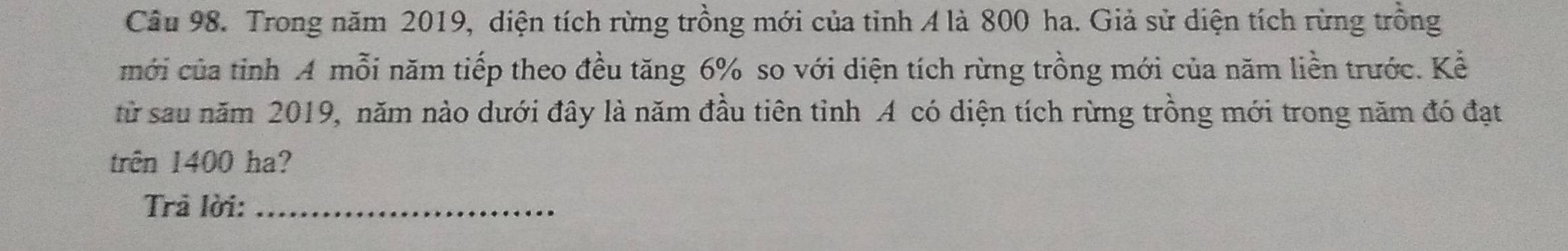Trong năm 2019, diện tích rừng trồng mới của tinh A là 800 ha. Giả sử diện tích rừng trồng 
mới của tinh A mỗi năm tiếp theo đều tăng 6% so với diện tích rừng trồng mới của năm liền trước. Kể 
từ sau năm 2019, năm nào dưới đây là năm đầu tiên tỉnh A có diện tích rừng trồng mới trong năm đó đạt 
trên 1400 ha? 
Trả lời:_