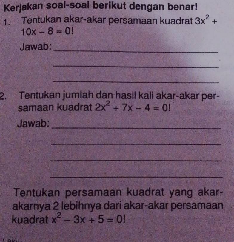 Kerjakan soal-soal berikut dengan benar! 
1. Tentukan akar-akar persamaan kuadrat 3x^2+
10x-8=0!
Jawab:_ 
_ 
_ 
2. Tentukan jumlah dan hasil kali akar-akar per- 
samaan kuadrat 2x^2+7x-4=0!
Jawab:_ 
_ 
_ 
_ 
Tentukan persamaan kuadrat yang akar- 
akarnya 2 lebihnya dari akar-akar persamaan 
kuadrat x^2-3x+5=0!