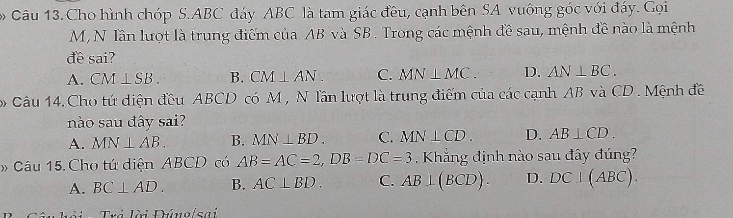 Cho hình chóp S. ABC đáy ABC là tam giác đều, cạnh bên SA vuông góc với đáy. Gọi
M, N lần lượt là trung điểm của AB và SB. Trong các mệnh đề sau, mệnh đề nào là mệnh
đề sai?
A. CM⊥ SB. B. CM⊥ AN. C. MN⊥ MC. D. AN⊥ BC. 
Câu 14.Cho tứ diện đều ABCD có M , N lần lượt là trung điểm của các cạnh AB và CD. Mệnh đề
nào sau đây sai?
A. MN⊥ AB. B. MN⊥ BD. C. MN⊥ CD. D. AB⊥ CD. 
Câu 15.Cho tứ diện ABCD có AB=AC=2, DB=DC=3. Khắng định nào sau đây đúng?
A. BC⊥ AD. B. AC⊥ BD. C. AB⊥ (BCD). D. DC⊥ (ABC). 
= ả i = Trả lời Đúng/sai