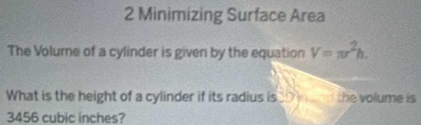 Minimizing Surface Area 
The Volume of a cylinder is given by the equation V=π r^2h. 
What is the height of a cylinder if its radius is the volume is
3456 cubic inches?