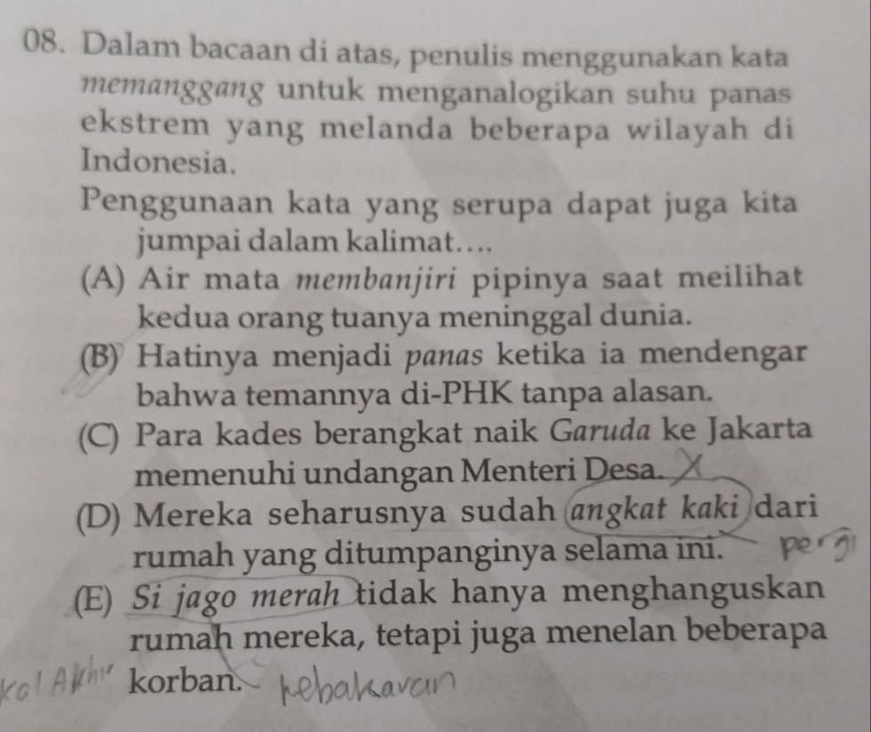 Dalam bacaan di atas, penulis menggunakan kata
memanggang untuk menganalogikan suhu panas
ekstrem yang melanda beberapa wilayah di
Indonesia.
Penggunaan kata yang serupa dapat juga kita
jumpai dalam kalimat….
(A) Air mata membanjiri pipinya saat meilihat
kedua orang tuanya meninggal dunia.
(B) Hatinya menjadi panas ketika ia mendengar
bahwa temannya di-PHK tanpa alasan.
(C) Para kades berangkat naik Garuda ke Jakarta
memenuhi undangan Menteri Desa.
(D) Mereka seharusnya sudah angkat kaki dari
rumah yang ditumpanginya selama ini.
(E) Si jago merah tidak hanya menghanguskan
rumah mereka, tetapi juga menelan beberapa
korban.