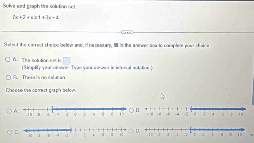 Solve and graph the solution set.
7x+2+x≥ 1+3x-4
Select the correct choice below and, if necessary, fill in the answer box to complete your choice.
A. The solution set is □ . 
(Simplify your answer. Type your answer in interval notation.)
B. There is no solution.
Choose the correct graph below.
A.