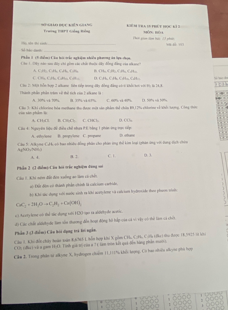 Sở giảo dục kiên giang KIÊM TRA 15 phÚT HọC KÍ 2
Trường THPT Giồng Riếng mÔn: hóa
Thời gian làm bài: 15 phút:
Họ, tên thí sinh: _Mã dễ: 103
Số bảo danh:_
Phần 1 (5 điễm) Cầu hồi trắc nghiệm nhiều phương án lựa chọn.
Câu 1. Dãy nào sau đây chi gồm các chất thuộc dãy đồng đẳng của alkane?
A. C_2H_2,C_3H_4,C_4H_6. CsHs. B. CH_4,C_2H_2,C_3H_4, CaH10.
C. CH_4,C_2H_6,C_4H_10, C₅H12. D. C_2H_6,C_3H_8, CsH₁0、 C₆H₁2 Số báo đo
Câu 2: Một hỗn hợp 2 alkane liên tiếp trong dãy đồng đẳng có tỉ khối hơi với H_2 là 24.8
Thành phần phần trăm về thể tích của 2 alkane là :
A. 30% và 70%, B. 35% và 65%. C. 60% và 40%. D. 50% và 50%.
Câu 3: Khi chlorine hóa methane thu được một sản phẩm thể chứa 89,12% chlorine về khối lượng. Công thức
của sân phẩm là:
A. CH_3Cl. B. CH_2Cl_2. C. CHCl₃. D. CCl4.
Câu 4: Nguyên liệu đề điều chế nhựa P.E bằng 1 phản ứng trực tiếp:
A. ethylene B. propylene C. propane D. ethane
Câu 5: Alkyne CạH₆ có bao nhiêu đồng phân cho phân ứng thế kim loại (phản ứng với dung dịch chứa
AgNO_3/NH_3)
A. 4. B. 2. C. 1. D. 3.
Phần 2 (2 điểm) Câu hồi trắc nghiệm đúng sai
Câu I. Khi ném đất đèn xuống ao làm cá chết.
a) Đất đèn có thành phần chính là calcium carbide,
b) Khi tác dụng với nước sinh ra khí acetylene và calcium hydroxide theo phươn trình: )
CaC_2+2H_2Oto C_2H_2+Ca(OH)_2
c) Acetylene có thể tác dụng với H2O tạo ra aldehyde acetic.
d) Các chất aldehyde làm tổn thương đến hoạt động hô hấp của cá vì vậy có thể làm cá chết.
Phần 3 (3 điễm) Câu hồi đạng trã lời ngắn.
Câu 1. Khi đốt cháy hoàn toàn 8,6765 L hỗn hợp khí X gồm CH₄, C₂H₆, C₃H₈ (đkc) thu được 18,5925 lít khi
CO_2(dkc) và a gam H_2O 9. Tính giá trị của a ? ( làm tròn kết quả đến hàng phần mười).
Câu 2. Trong phân tử alkyne X, hydrogen chiếm 11.111% khối lượng. Có bao nhiêu alkyne phù hợp