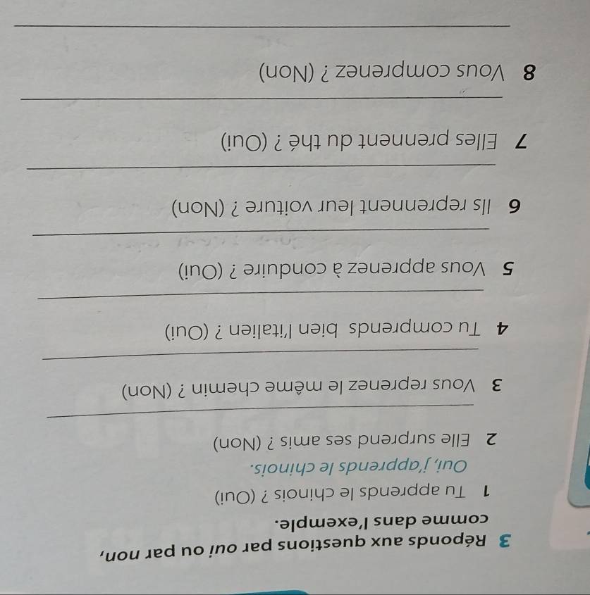 Réponds aux questions par oui ou par non, 
comme dans l’exemple. 
1 Tu apprends le chinois ? (Oui) 
Oui, j’apprends le chinois. 
2 Elle surprend ses amis ? (Non) 
_ 
3 Vous reprenez le même chemin ? (Non) 
_ 
4 Tu comprends bien l'italien ? (Oui) 
_ 
5 Vous apprenez à conduire ? (Oui) 
_ 
6 Ils reprennent leur voiture ? (Non) 
_ 
7 Elles prennent du thé ? (Oui) 
_ 
8 Vous comprenez ? (Non) 
_