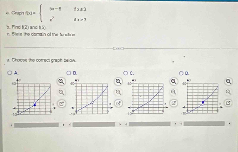 Graph f(x)=beginarrayl 5x-6ifx≤ 3 x^2ifx>3endarray.
b. Find f(2) and f(5). 
c. State the domain of the function.
a. Choose the correct graph below.
A.
B.
C.
D.
40
-10
‘