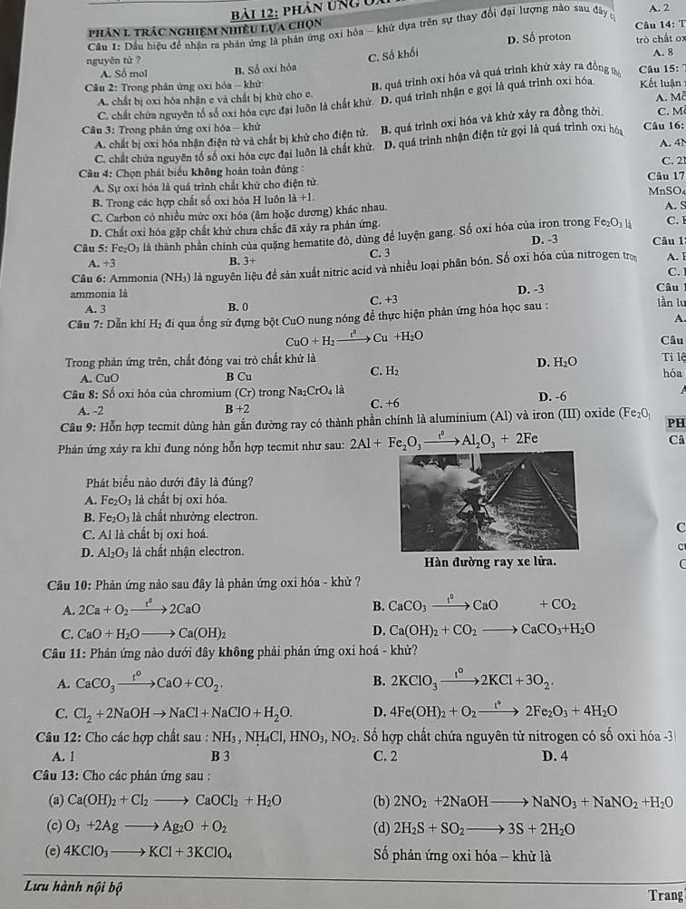 phân Ung ủa
phản 1 trác nghiệm nhiều lụa chọn  Câu 14: T A. 2
Câu 1: Dầu hiệu để nhận ra phản ứng là phản ứng oxi hóa - khứ dựa trên sự thay đội đại lượng nào sau đây c
D. Số proton trò chất ox
C. Số khối
nguyên tù ? A. 8
A. Số mol B. Số oxi hỏa
A. chất bị oxi hóa nhận e và chất bị khử cho e. B. quá trình oxi hóa và quá trình khử xảy ra đồng tờ  Câu 15:
Câu 2: Trong phân ứng oxi hóa - khử Kết luận
A. Mễ
C. chất chứa nguyên tổ số oxi hóa cực đại luôn là chất khử D. quá trình nhận e gọi là quá trình oxi hóa
Câu 3: Trong phản ứng oxi hóa - khử C. M
A. chất bị oxi hóa nhận điện tử và chất bị khử cho điện tử. B. quá trình oxỉ hóa và khử xảy ra đồng thời
A. 4N
C. chất chứa nguyên tổ số oxi hóa cực đại luôn là chất khử. D. quá trình nhận điện tử gọi là quá trình oxi hóa Câu 16:
Cầu 4: Chọn phát biểu không hoàn toàn đúng : Câu 17 C. 21
A. Sự oxi hóa là quá trình chất khử cho điện tử
B. Trong các hợp chất số oxi hóa H luôn 1i+1. MnSO4
C. Carbon có nhiều mức oxi hóa (âm hoặc dương) khác nhau. A. S C.
D. Chất oxi hóa gặp chất khử chưa chắc đã xảy ra phản ứng.
Câu 5: Fe_2O_3 là là thành phần chính của quặng hematite đỏ, dùng để luyện gang. Số oxi hóa của iron trong Fe_2O_3H
B. 3+ C. 3 D. -3
Câu 1
A. +3 A. I
C.
ammonia là là nguyên liệu để sản xuất nitric acid và nhiều loại phân bón. Số oxi hóa của nitrogen trọ
Câu 6: Ammonia (NH_3) Câu
A. 3 B. 0 C. +3 D. -3
Câu 7: Dẫn khí H_2 đi qua ống sứ đựng bột CuO nung nóng để thực hiện phản ứng hóa học sau :
lần lu
A.
CuO+H_2xrightarrow e^o Cu+H_2O Câu
Trong phản ứng trên, chất đóng vai trò chất khử là Tỉ lệ
D. H_2O
A. CuO B Cu
C. H_2 hóa
* Cầu 8: Số oxĩ hóa của chromium (Cr) trong Na_2CrO_4la C. +6
A. -2 B+2 D. -6
Câu 9: Hỗn hợp tecmit dùng hàn gắn đường ray có thành phần chính là aluminium (Al) và iron (III) oxide ở _ F e _2O_1
PH
Phản ứng xảy ra khi đung nóng hỗn hợp tecmit như sau: 2Al+Fe_2O_3xrightarrow t^0Al_2O_3+2F Câ
Phát biểu nào dưới đây là đúng?
A. Fe_2O_3 là chất bị oxi hóa.
B. Fe_2O_3 là chất nhường electron.
C. Al là chất bị oxi hoá.
C
D. Al_2O_3 là chất nhận electron.C
Hàn đường ray xe lửa.
C
* Câu 10: Phản ứng nào sau đây là phản ứng oxi hóa - khử ?
A. 2Ca+O_2xrightarrow t^02CaO
B. CaCO_3xrightarrow I^0CaO+CO_2
C. CaO+H_2Oto Ca(OH)_2
D. Ca(OH)_2+CO_2to CaCO_3+H_2O
* Câu 11: Phản ứng nào dưới đây không phải phản ứng oxi hoá - khử?
A. CaCO_3xrightarrow t^oCaO+CO_2. 2KClO_3xrightarrow t^o2KCl+3O_2.
B.
C. Cl_2+2NaOHto NaCl+NaClO+H_2O. D. 4Fe(OH)_2+O_2xrightarrow t^(circ O_32Fe_2)O_3+4H_2O
Câu 12: Cho các hợp chất sau:NH_3,NH_4Cl,HNO_3,NO_2 Số hợp chất chứa nguyên từ nitrogen có số oxi hóa -3
A. 1 B 3 C. 2 D. 4
* Câu 13: Cho các phản ứng sau :
(a) Ca(OH)_2+Cl_2to CaOCl_2+H_2O (b) 2NO_2+2NaOHto NaNO_3+NaNO_2+H_2O
(c) O_3+2Agto Ag_2O+O_2 (d) 2H_2S+SO_2to 3S+2H_2O
(c) 4KClO_3to KCl+3KClO_4 Số phản ứng oxi hóa - khử là
Lưu hành nội bộ Trang