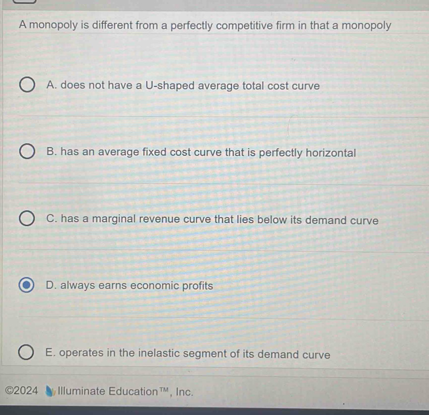 A monopoly is different from a perfectly competitive firm in that a monopoly
A. does not have a U-shaped average total cost curve
B. has an average fixed cost curve that is perfectly horizontal
C. has a marginal revenue curve that lies below its demand curve
D. always earns economic profits
E. operates in the inelastic segment of its demand curve
©2024 Illuminate Education™, Inc.