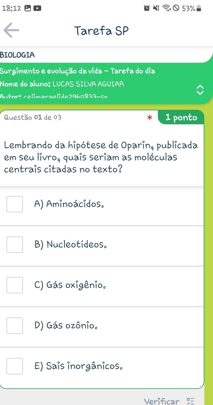 18:12 53%
Tarefa SP
BIOLOGIA
Surgimento e evolução da vida - Tarefa do dia
Nome do aluno: LUCAS SILVA AGUIAR
Autor: celimaraelide2960833-so
Questão 01 de 03 1 ponto
Lembrando da hipótese de Oparin, publicada
em seu livro, quais seriam as moléculas
centrais citadas no texto?
A) Aminoácidos.
B) Nucleotídeos。
C) Gás oxigênio.
D) Gás ozônio.
E) Sais inorgânicos.
Verificar 5