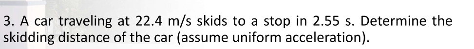 A car traveling at 22.4 m/s skids to a stop in 2.55 s. Determine the 
skidding distance of the car (assume uniform acceleration).