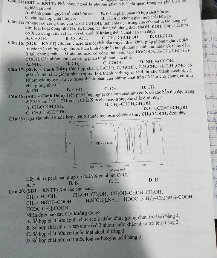 (SBT - KNTT) Phổ hồng ngoại là phương pháp vật lí rất quan trọng và phố biên đe
nghiên cứu về
A. thành phần nguyên tố chất hữu cơ.
C. cầu tạo hợp chất hữu cơ. B. thành phần phân tử hợp chất hữu cơ.
D. cấu trắc khổng gian hợp chất hữu cơ.
Câu 15: Ethanol có cổng thức cầu tạo là C_2H_5OH , tính chất đặc trưng của ethanol là tác dụng với
kim loại hoạt động như Na, K, không tác dụng với dung dịch NaOH, KOH. Hợp chất hữu
cơ X có cùng nhóm chức với ethanol, X không thể là chất nào sau đây?
A. CH_3OH. B. C_2H_5OH. C. CH_2=CHCH_2OH. D.
Câu 16: (S GK-KNTT) O Glutamic acid là một chất dẫn truyền thần kinh, giúp phòng ngừa và điều CH_3CHO.
trị các triệu chứng suy nhược thần kinh do thiếu hụt glutamic acid như mất ngủ, nhức đầu,
ù tai, chóng mặt,... Glutamic acid có công thức cầu tạo: HOOOC-CH_2-CH_2-CH(NH_2)-
COOH. Các nhóm chức có trong phân tử glutamic acid là
A. NH_2. B. CH_2. C. COOH. D. NH_2 và (^circ O) H.
Câu 17: (SGK - Cánh Diều) Các hợp chất CH_3CHO,C_2H_5CHO,C_3H_7 CHO và C_6H_13CHO có
một số tính chất giống nhau (bị oxi hoá thành carboxylic acid, bị khử thành alcohol,...).
Nhóm các nguyên tử có trong thành phần của những chất trên đã làm cho chúng có tính
chất giống nhau là
A. CH. B. CHO. C. OH. D. CH_3.
Câu 18: (SBT - Cánh Diều) Trên phổ hồng ngoại của hợp chất hữu cơ X có các hấp thụ đặc trưng
Ở 2817cm^(-1) và 1731cm^-. Chất X là chất nào trong các chất dưới đây?
A. CH_3COCH_2CH_3. B. CH_2=CHCH_2CH_2OH. CH_3CH=CHCH_2OH.
D.
C. CH_3CH_2CH_2CHO.
* Câu 19: Dựa vào phổ IR của hợp chất X thuộc loại este có công thức CH_3COOCH_3 đưới đây:
100
CH,COOCH,
。 3000 1500 2000 1500 1006 500
4000  Số sáng cm  '
Hãy chỉ ra peak nào giúp dự đoán X có nhóm C=O
A. A. B. B. C. C. D. D.
Câu 20: (SBT-KNTT) Xét các chất sau:
CH_3-CH_2-OH; CH_2OH-CH_2OH;CH_2OH-CHOH-CH_2OH;
CH_3-CH(OH)- -COOH; H_2N[CH_2]_6NH_2;HOOC-[CH_2]_6-CH(NH_2)-COOH;
Nhận định nào sau đây không đúng? HOOC[CH_2]_3COOH.
A. Số hợp chất hữu cơ đa chức (có 2 nhóm chức giống nhau trở lên) bằng 4.
B. Số hợp chất hữu cơ tạp chức (có 2 nhóm chức khác nhau trở lên) bằng 2.
C. Số hợp chất hữu cơ thuộc loại alcohol bằng 3.
D. Số hợp chất hữu cơ thuộc loại carboxylic acid bằng 3.