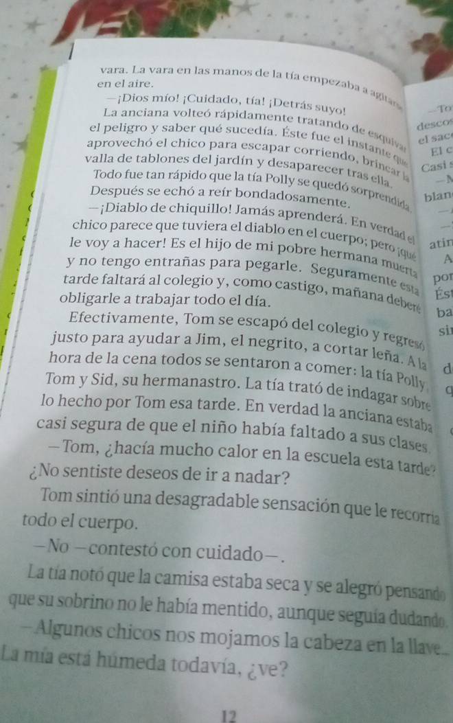 vara. La vara en las manos de la tía empezaba a agia
en el aire.
—¡Dios mío! ¡Cuidado, tía! ¡Detrás suyo!
--To
descos
La anciana volteó rápidamente tratando de esquiva El c
el  sac
el peligro y saber qué sucedía. Éste fue el instante que
aprovechó el chico para escapar corriendo, brincar 
Casi s
valla de tablones del jardín y desaparecer tras ella — N
Todo fue tan rápido que la tía Polly se quedó sorprendida
_
Después se echó a reír bondadosamente.
blan
— ¡Diablo de chiquillo! Jamás aprenderá. En verdad e
chico parece que tuviera el diablo en el cuerpo; pero  ¡que _A
atin
le voy a hacer! Es el hijo de mi pobre hermana muert
y no tengo entrañas para pegarle. Seguramente est
por
tarde faltará al colegio y, como castigo, mañana deber ba
obligarle a trabajar todo el día. Ést
Efectivamente, Tom se escapó del colegio y regresó
si
justo para ayudar a Jim, el negrito, a cortar leña. A la d
hora de la cena todos se sentaron a comer: la tía Polly a
Tom y Sid, su hermanastro. La tía trató de indagar sobre
lo hecho por Tom esa tarde. En verdad la anciana estaba
casi segura de que el niño había faltado a sus clases
Tom, ¿hacía mucho calor en la escuela esta tarde?
¿No sentiste deseos de ir a nadar?
Tom sintió una desagradable sensación que le recorria
todo el cuerpo.
— No — contestó con cuidado— .
La tía notó que la camisa estaba seca y se alegró pensando
que su sobrino no le había mentido, aunque seguía dudando.
— Algunos chicos nos mojamos la cabeza en la llave...
La mía está húmeda todavía, ¿ve?
12