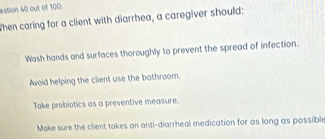 estion 40 out of 100:
When caring for a client with diarrhea, a caregiver should:
Wash hands and surfaces thoroughly to prevent the spread of infection.
Avoid helping the client use the bathroom.
Take probiotics as a preventive measure.
Make sure the client takes an anti-diarrheal medication for as long as possible