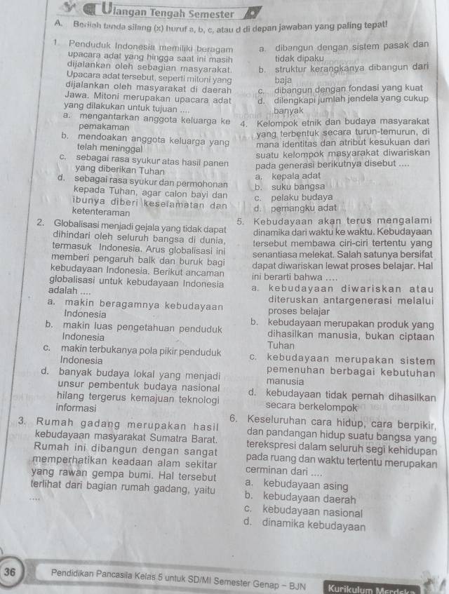 Jangan Tengah Semester
A. Beriiah tanda silang (x) huruf a, b, c, atau d di depan jawaban yang paling tepat!
1. Penduduk Indonesia memiliki beragam a. dibangun dengan sistem pasak dan
upacara adat yang hingga saat ini masih tidak dipaku
dijalankan oleh sebagian masyarakat. b. struktur kerangkanya dibangun dari
Upacara adat tersebut, seperti miloni yang baja
dijalankan oleh masyarakat di daerah c. dibangun dengan fondasi yang kuat
Jawa. Mitoni merupakan upacara adat d. dilengkapi jumlah jendela yang cukup
yang dilakukan untuk tujuan ....
banyak
a. mengantarkan anggota keluarga ke 4. Kelompok etnik dan budaya masyarakat
pemakaman
yang terbentuk secara turun-temurun, di
b. mendoakan anggota keluarga yang mana identitas dan atribut kesukuan dari
telah meninggal
suatu kelompok masyarakat diwariskan
c. sebagai rasa syukur atas hasil panen pada generasi berikutnya disebut ....
yang diberikan Tuhan
d. sebagai rasa syukur dan permohonan b. suku bangsa a. kepala adat
kepada Tuhan, agar calon bayi dan c. pelaku budaya
ibunya diberi keselamatan dan d. pemangku adat
ketenteraman
5. Kebudayaan akan terus mengalami
2. Globalisasi menjadi gejala yang tidak dapat dinamika dari waktu ke waktu. Kebudayaan
dihindari oleh seluruh bangsa di dunia,
termasuk Indonesia. Arus globalisasi ini tersebut membawa ciri-ciri tertentu yang
memberi pengaruh balk dan buruk bagi senantiasa melekat. Salah satunya bersifat
kebudayaan Indonesia. Berikut ancaman dapat diwariskan lewat proses belajar. Hal
ini berarti bahwa ....
giobalisasi untuk kebudayaan Indonesia a kebudayaan diwariskan atau
adalah ....
diteruskan antargenerasi melalui
a. makin beragamnya kebudayaan proses belajar
Indonesia b. kebudayaan merupakan produk yang
b. makin luas pengetahuan penduduk dihasilkan manusia, bukan ciptaan
Indonesia Tuhan
c. makin terbukanya pola pikir penduduk c. kebudayaan merupakan sistem
Indonesia pemenuhan berbagai kebutuhan
d. banyak budaya lokal yang menjadi manusia
unsur pembentuk budaya nasional d. kebudayaan tidak pernah dihasilkan
hilang tergerus kemajuan teknologi secara berkelompok
informasi
3. Rumah gadang merupakan hasil 6. Keseluruhan cara hidup, cara berpikir,
dan pandangan hidup suatu bangsa yang
kebudayaan masyarakat Sumatra Barat. terekspresi dalam seluruh segi kehidupan
Rumah ini dibangun dengan sangat pada ruang dan waktu tertentu merupakan
memperhatikan keadaan alam sekitar cerminan dari ....
yang rawan gempa bumi. Hal tersebut a. kebudayaan asing
terlihat dari bagian rumah gadang, yaitu b. kebudayaan daerah
c. kebudayaan nasional
d. dinamika kebudayaan
36 Pendidikan Pancasila Kelas 5 untuk SD/MI Semester Genap - BJN Kurikulum Merdska