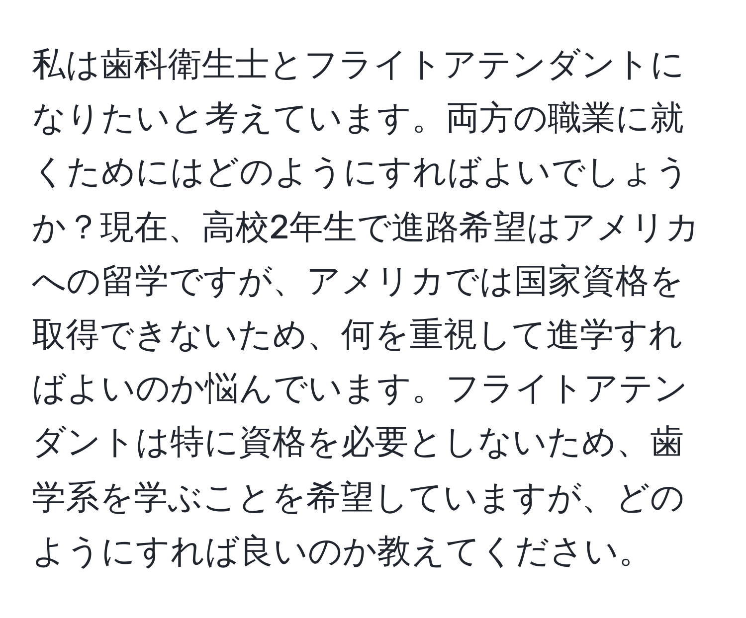 私は歯科衛生士とフライトアテンダントになりたいと考えています。両方の職業に就くためにはどのようにすればよいでしょうか？現在、高校2年生で進路希望はアメリカへの留学ですが、アメリカでは国家資格を取得できないため、何を重視して進学すればよいのか悩んでいます。フライトアテンダントは特に資格を必要としないため、歯学系を学ぶことを希望していますが、どのようにすれば良いのか教えてください。